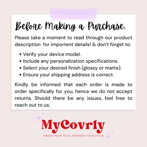 May include: A white text box with black text on a pink background. The text reads "Before Making a Purchase: Please take a moment to read through our product description for important details! & don't forget to: &bull; Verify your device model. &bull; Include any personalization specifications. &bull; Select your desired finish (glossy or matte). &bull; Ensure your shipping address is correct. Kindly be informed that each order is made to order specifically for you, hence we do not accept returns. Should there be any issues, feel free to reach out to us. MyCovrly DRESS YOUR TECH, EXPRESS YOUR STYLE"