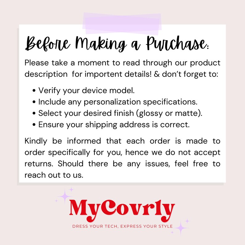 May include: A white text box with black text on a pink background. The text reads "Before Making a Purchase: Please take a moment to read through our product description for important details! & don't forget to: &bull; Verify your device model. &bull; Include any personalization specifications. &bull; Select your desired finish (glossy or matte). &bull; Ensure your shipping address is correct. Kindly be informed that each order is made to order specifically for you, hence we do not accept returns. Should there be any issues, feel free to reach out to us. MyCovrly DRESS YOUR TECH, EXPRESS YOUR STYLE"