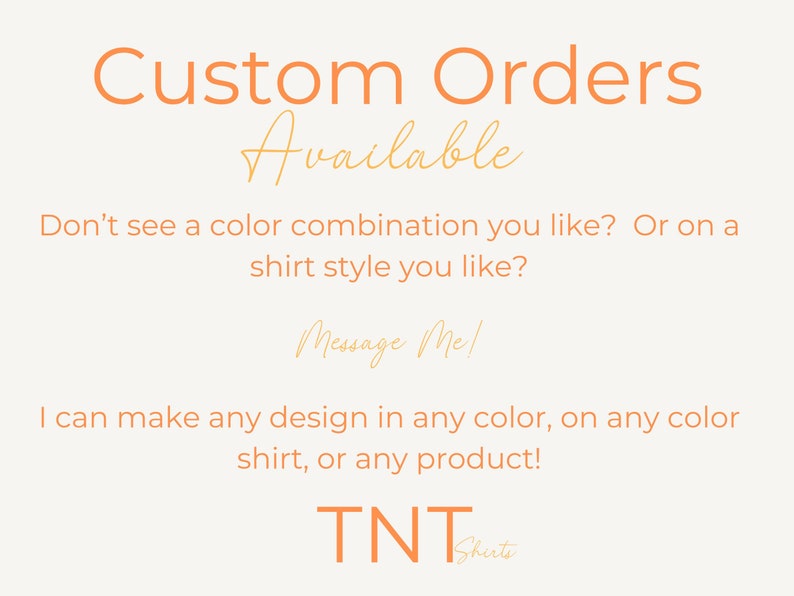 May include: Text on a white background that reads "Custom Orders Available". Below the text is a message that reads "Don't see a color combination you like? Or on a shirt style you like? Message Me! I can make any design in any color, on any color shirt, or any product! TNT Shirts"