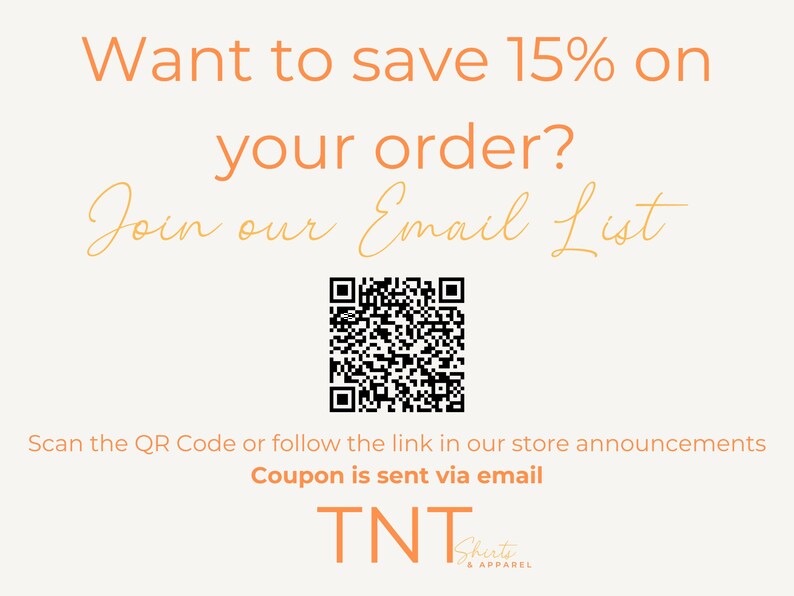 May include: A white background with orange text that reads "Want to save 15% on your order? Join our Email List". A black and white QR code is below the text. Below the QR code is the text "Scan the QR Code or follow the link in our store announcements. Coupon is sent via email. TNT Shirts & Apparel."