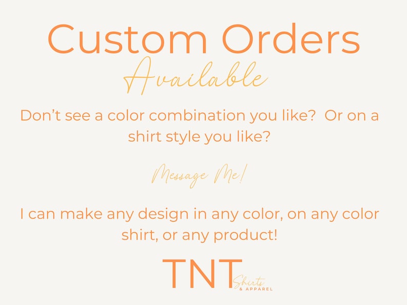 May include: Text on a white background that reads "Custom Orders Available". Below the text is a message that reads "Don't see a color combination you like? Or on a shirt style you like? Message Me! I can make any design in any color, on any color shirt, or any product!" The text is in a peach color. Below the message is the text "TNT Shirts & Apparel" in a peach color.