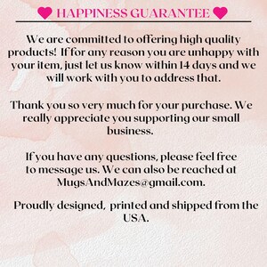May include: Pink and white background with text that reads "Happiness Guarantee". The text continues with a message about customer satisfaction and a guarantee that if you are unhappy with your purchase, you can contact the seller within 14 days. The text also includes the seller's email address: MugsAndMazes@gmail.com. The text ends with "Proudly designed, printed and shipped from the USA."