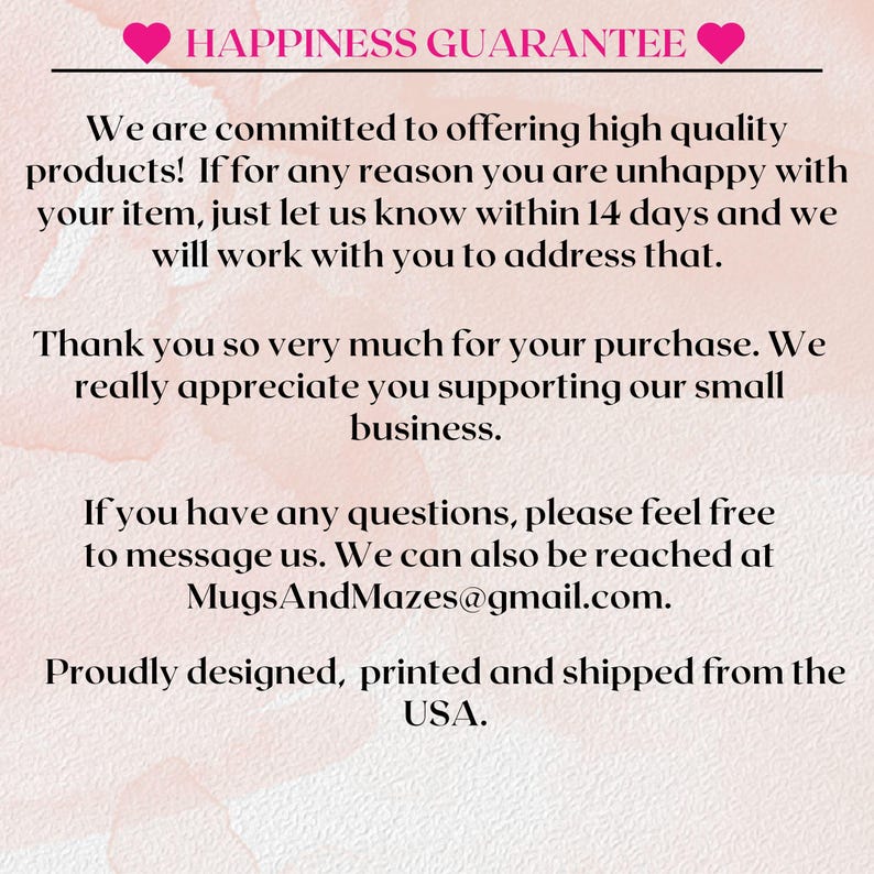 May include: Pink and white background with text that reads "Happiness Guarantee". The text continues with a message about customer satisfaction and a guarantee that if you are unhappy with your purchase, you can contact the seller within 14 days. The text also includes the seller's email address: MugsAndMazes@gmail.com. The text ends with "Proudly designed, printed and shipped from the USA."