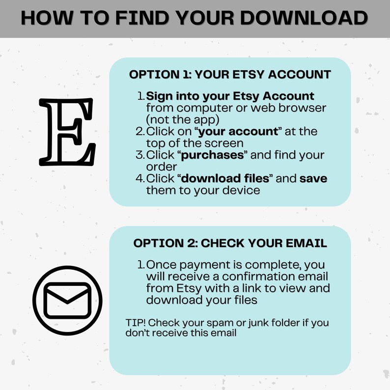 May include: A light blue and white graphic with instructions on how to find your Etsy download. The graphic features a large letter E and an envelope icon. The text reads "How to find your download", "Option 1: Your Etsy Account", "Option 2: Check your email", "Sign into your Etsy Account from computer or web browser (not the app)", "Click on "your account" at the top of the screen", "Click "purchases" and find your order", "Click "download files" and save them to your device", "Once payment is complete, you will receive a confirmation email from Etsy with a link to view and download your files", and "TIP! Check your spam or junk folder if you don't receive this email."