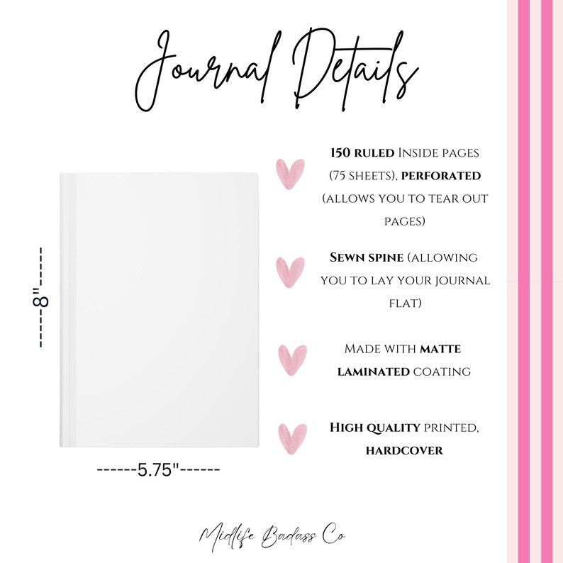 May include: A white hardcover journal measuring 8 inches by 5.75 inches. Text reads Journal Details, 150 ruled inside pages, perforated, sewn spine, matte laminated coating, high quality printed, and Midlife Badass Co. Pink hearts accent the text.