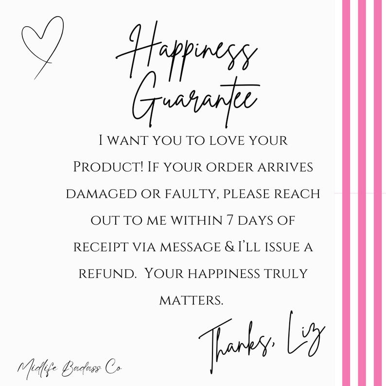 May include: A white square graphic with pink vertical stripes on the right side. It features a black heart icon and the text: Happiness Guarantee. I WANT YOU TO LOVE YOUR PRODUCT! IF YOUR ORDER ARRIVES DAMAGED OR FAULTY, PLEASE REACH OUT TO ME WITHIN 7 DAYS OF RECEIPT VIA MESSAGE & I'LL ISSUE A REFUND. YOUR HAPPINESS TRULY MATTERS. Thanks, Liz. Midlife Badass Co.