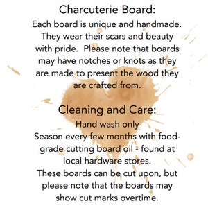 May include: Text on a white background with brown ink blotches. The text reads "Charcuterie Board: Each board is unique and handmade. Cleaning and Care: Hand wash only. These boards can be cut upon, but please note that the boards may show cut marks overtime."