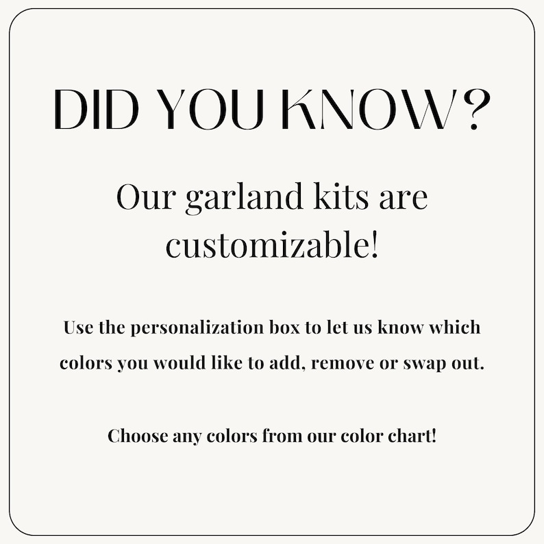 May include: Text graphic with the words "Did you know?" in large font. The text below reads "Our garland kits are customizable! Use the personalization box to let us know which colors you would like to add, remove or swap out. Choose any colors from our color chart!"