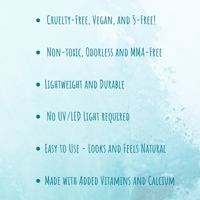May include: A teal background with white text listing product features. The text includes: Cruelty-Free, Vegan, and 5-Free!, Non-Toxic, Odorless and MMA-Free, Lightweight and Durable, No UV/LED Light Required, Easy to Use - Looks and Feels Natural, and Made with Added Vitamins and Calcium.