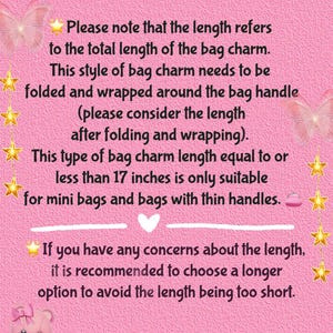 May include: Pink background with text explaining how to measure the length of a bag charm. The text says that the length refers to the total length of the bag charm, and that this style of bag charm needs to be folded and wrapped around the bag handle. It also says that bag charms less than 17 inches are only suitable for mini bags and bags with thin handles. The text also recommends choosing a longer option to avoid the length being too short. The text ends by saying that if you need a custom length, please contact the seller.