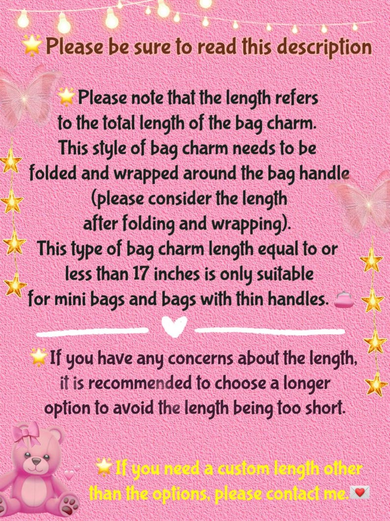 May include: Pink background with text explaining how to measure the length of a bag charm. The text says that the length refers to the total length of the bag charm, and that this style of bag charm needs to be folded and wrapped around the bag handle. It also says that bag charms less than 17 inches are only suitable for mini bags and bags with thin handles. The text also recommends choosing a longer option to avoid the length being too short. The text ends by saying that if you need a custom length, please contact the seller.
