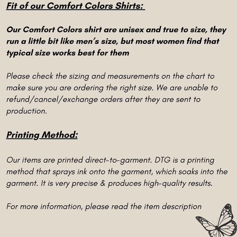 K&ouml;nnte beinhalten: Text, der die Passform und Druckmethode von Comfort Colors Shirts erkl&auml;rt. Der Text besagt, dass die Shirts unisex und gr&ouml;&szlig;engetreu sind, aber die meisten Frauen finden, dass eine typische Gr&ouml;&szlig;e am besten f&uuml;r sie passt. Der Text erkl&auml;rt auch, dass die Shirts direkt auf das Kleidungsst&uuml;ck gedruckt werden, wobei eine Methode verwendet wird, die Tinte auf das Kleidungsst&uuml;ck spr&uuml;ht, die dann in den Stoff einzieht. Der Text schlussfolgert, dass die Druckmethode sehr pr&auml;zise ist und hochwertige Ergebnisse liefert. Der Text wird von einer Schwarzwei&szlig;illustration eines Schmetterlings begleitet.