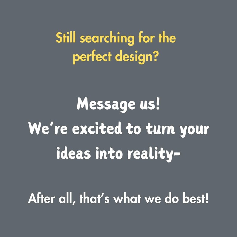 May include: A yellow text graphic on a gray background. The text reads: "Still searching for the perfect design? Message us! We're excited to turn your ideas into reality - After all, that's what we do best!"