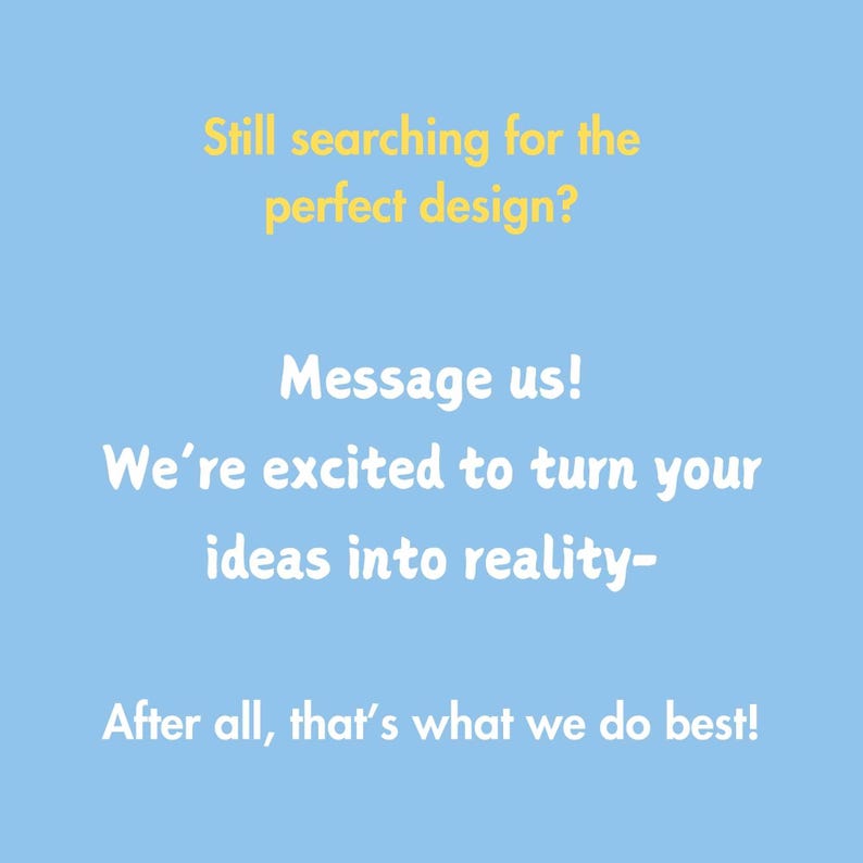 May include: A light blue background with white text that reads: "Still searching for the perfect design? Message us! We're excited to turn your ideas into reality- After all, that's what we do best!"
