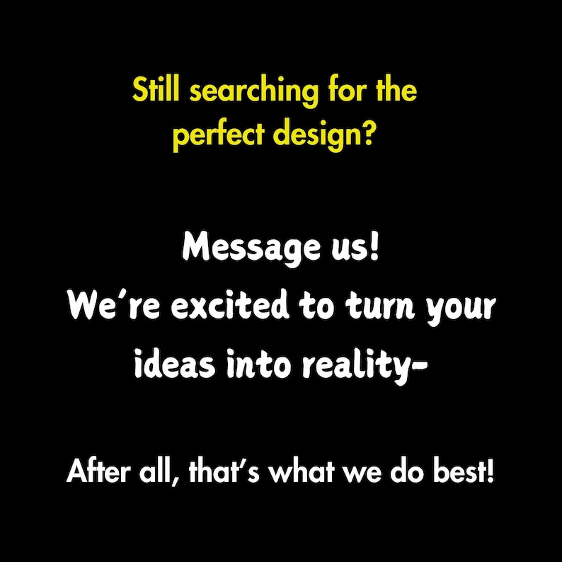 May include: Text on a black background in yellow font that reads: "Still searching for the perfect design? Message us! We're excited to turn your ideas into reality - After all, that's what we do best!"