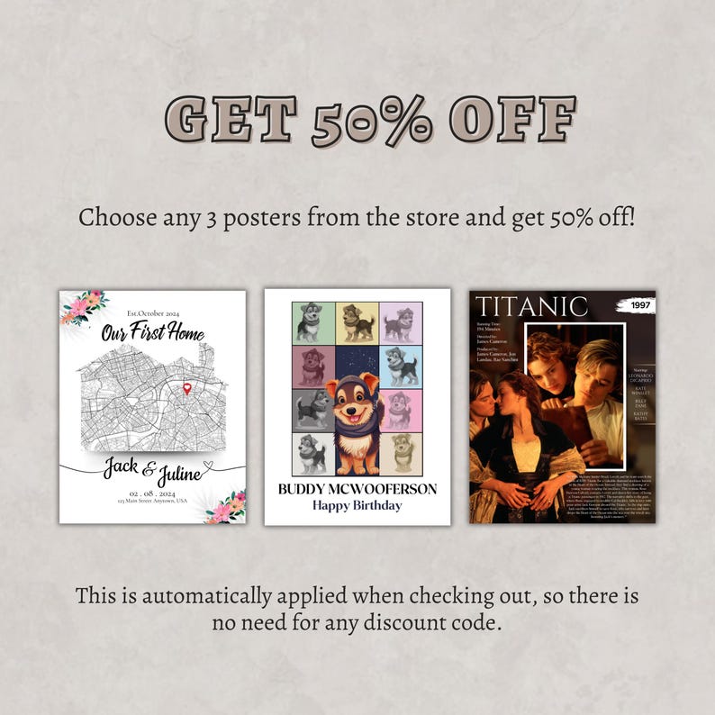 May include: Three different posters with a 50% off sale offer. The first poster is a black and white map with the text "Our First Home" and "Jack & Juline" with a date. The second poster is a colorful collage of images of a dog with the text "Buddy McWooferson Happy Birthday". The third poster is a movie poster for the film "Titanic" with the text "Titanic" and "1997".