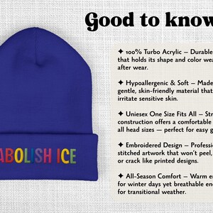 May include: A blue beanie with the embroidered text "ABOLISH ICE" in rainbow colors. The hat is made of 100% turbo acrylic and is designed to hold its shape. It is hypoallergenic, soft, and one size fits all.