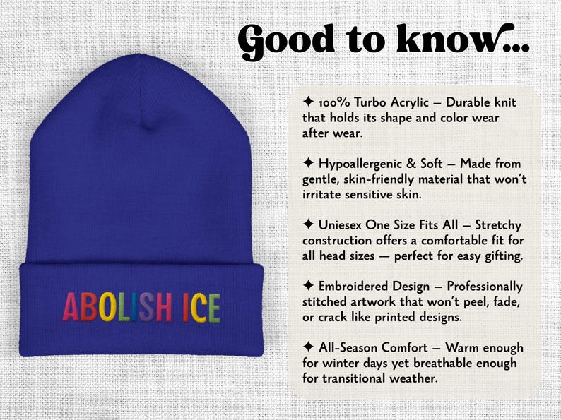 May include: A blue beanie with the embroidered text "ABOLISH ICE" in rainbow colors. The hat is made of 100% turbo acrylic and is designed to hold its shape. It is hypoallergenic, soft, and one size fits all.
