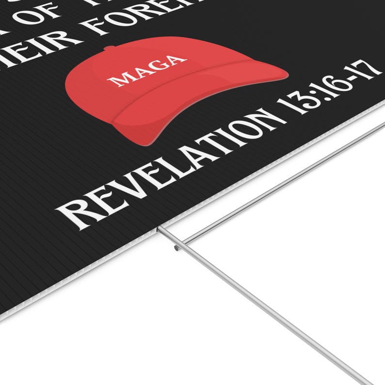 May include: Black and white yard sign with the text "Mark of the Beast, Their Forehead", a red MAGA hat, and the text "Revelation 13:16-17".