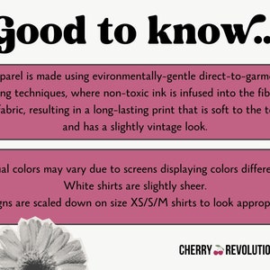 May include: Pink and white text box with the words "Good to know..." in bold black font. The text box contains information about the printing process used for apparel. The text states that the apparel is made using environmentally-gentle direct-to-garment printing techniques, where non-toxic ink is infused into the fibers of the fabric, resulting in a long-lasting print that is soft to the touch and has a slightly vintage look. The text box also states that actual colors may vary due to screens displaying colors differently, white shirts are slightly sheer, and designs are scaled down on size XS/S/M shirts to look appropriate. The text box is on a white background. Below the text box is a black and white image of a flower. The text "CHERRY REVOLUTIONARY" is in black font with a red cherry emoji.