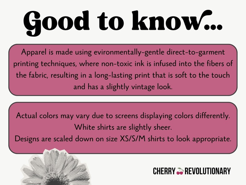 May include: Pink and white text box with the words "Good to know..." in bold black font. The text box contains information about the printing process used for apparel. The text states that the apparel is made using environmentally-gentle direct-to-garment printing techniques, where non-toxic ink is infused into the fibers of the fabric, resulting in a long-lasting print that is soft to the touch and has a slightly vintage look. The text box also states that actual colors may vary due to screens displaying colors differently, white shirts are slightly sheer, and designs are scaled down on size XS/S/M shirts to look appropriate. The text box is on a white background. Below the text box is a black and white image of a flower. The text "CHERRY REVOLUTIONARY" is in black font with a red cherry emoji.