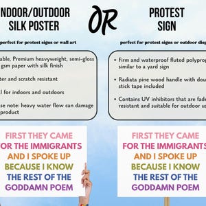 May include: The image shows two options: an indoor/outdoor silk poster and a protest sign. The poster is made of durable, heavyweight paper. The protest sign is made of fluted polypropylene. Both options feature the text "First They Came For The Immigrants And I Spoke Up Because I Know The Rest Of The Goddamn Poem."