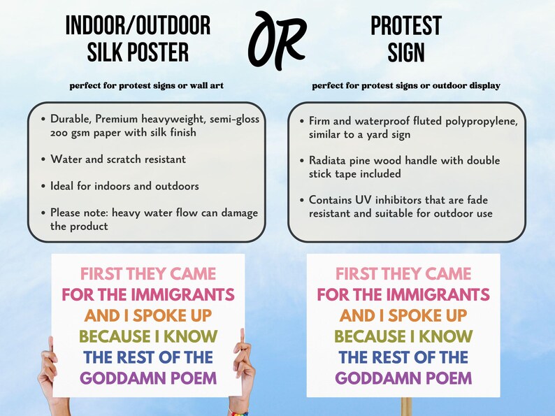 May include: The image shows two options: an indoor/outdoor silk poster and a protest sign. The poster is made of durable, heavyweight paper. The protest sign is made of fluted polypropylene. Both options feature the text "First They Came For The Immigrants And I Spoke Up Because I Know The Rest Of The Goddamn Poem."