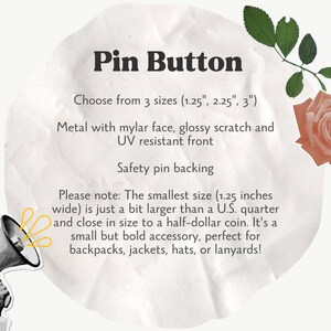 May include: A white circle with text that reads "Pin Button" and "Choose from 3 sizes (1.25", 2.25", 3")". The text continues with "Metal with mylar face, glossy scratch and UV resistant front". The text concludes with "Safety pin backing". Below the text is a note that reads "Please note: The smallest size (1.25 inches wide) is just a bit larger than a U.S. quarter and close in size to a half-dollar coin. It's a small but bold accessory, perfect for backpacks, jackets, hats, or lanyards!"