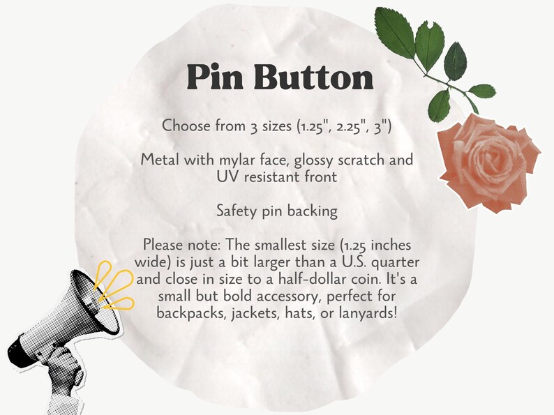 May include: A white circle with text that reads "Pin Button" and "Choose from 3 sizes (1.25", 2.25", 3")". The text continues with "Metal with mylar face, glossy scratch and UV resistant front". The text concludes with "Safety pin backing". Below the text is a note that reads "Please note: The smallest size (1.25 inches wide) is just a bit larger than a U.S. quarter and close in size to a half-dollar coin. It's a small but bold accessory, perfect for backpacks, jackets, hats, or lanyards!"