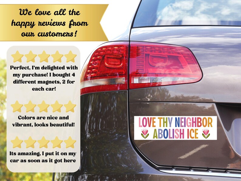 May include: A car bumper sticker with the text "LOVE THY NEIGHBOR ABOLISH ICE" in colorful letters. The sticker is on the back of a car, with a review section and text that says "We love all the happy reviews from our customers!"