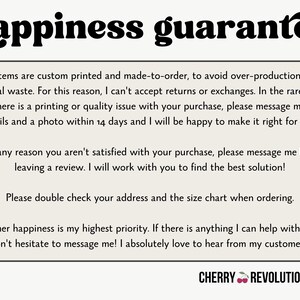 May include: A white background with black text outlining a happiness guarantee policy for custom printed items. The text states that all items are custom printed and made-to-order to avoid overproduction and material waste. The text also states that returns and exchanges are not accepted, but if there is a printing or quality issue, the customer can message the seller within 14 days with details and a photo. The text also states that if the customer is not satisfied with their purchase, they can message the seller before leaving a review. The text also states that the customer should double check their address and the size chart when ordering. The text also states that customer happiness is the seller's highest priority and that the seller loves to hear from their customers. The text ends with the words "CHERRY REVOLUTIONARY".