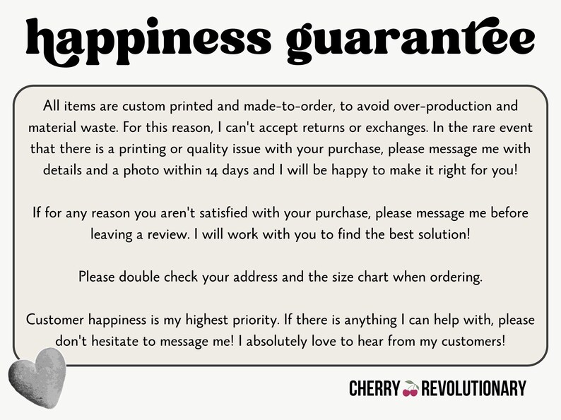 May include: A white background with black text outlining a happiness guarantee policy for custom printed items. The text states that all items are custom printed and made-to-order to avoid overproduction and material waste. The text also states that returns and exchanges are not accepted, but if there is a printing or quality issue, the customer can message the seller within 14 days with details and a photo. The text also states that if the customer is not satisfied with their purchase, they can message the seller before leaving a review. The text also states that the customer should double check their address and the size chart when ordering. The text also states that customer happiness is the seller's highest priority and that the seller loves to hear from their customers. The text ends with the words "CHERRY REVOLUTIONARY".