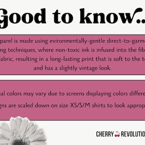 May include: Pink and white text on a pink background with the words "Good to know..." at the top. The text explains that the apparel is made using environmentally-gentle direct-to-garment printing techniques, where non-toxic ink is infused into the fibers of the fabric, resulting in a long-lasting print that is soft to the touch and has a slightly vintage look. The text also explains that actual colors may vary due to screens displaying colors differently and that designs are scaled down on size XS/S/M shirts to look appropriate. The text "CHERRY REVOLUTIONARY" is at the bottom of the image.