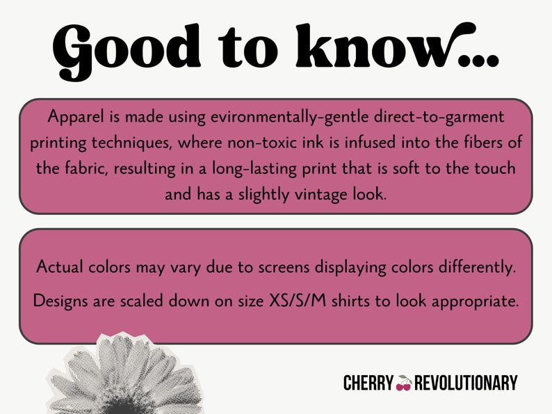 May include: Pink and white text on a pink background with the words "Good to know..." at the top. The text explains that the apparel is made using environmentally-gentle direct-to-garment printing techniques, where non-toxic ink is infused into the fibers of the fabric, resulting in a long-lasting print that is soft to the touch and has a slightly vintage look. The text also explains that actual colors may vary due to screens displaying colors differently and that designs are scaled down on size XS/S/M shirts to look appropriate. The text "CHERRY REVOLUTIONARY" is at the bottom of the image.