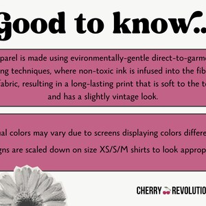 May include: Pink and white text on a pink background with the words "Good to know..." at the top. The text explains that the apparel is made using environmentally-gentle direct-to-garment printing techniques, where non-toxic ink is infused into the fibers of the fabric, resulting in a long-lasting print that is soft to the touch and has a slightly vintage look. The text also explains that actual colors may vary due to screens displaying colors differently and that designs are scaled down on size XS/S/M shirts to look appropriate. The text "CHERRY REVOLUTIONARY" is at the bottom of the image.