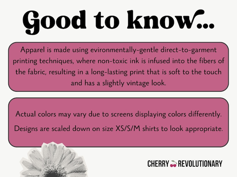 May include: Pink and white text on a pink background with the words "Good to know..." at the top. The text explains that the apparel is made using environmentally-gentle direct-to-garment printing techniques, where non-toxic ink is infused into the fibers of the fabric, resulting in a long-lasting print that is soft to the touch and has a slightly vintage look. The text also explains that actual colors may vary due to screens displaying colors differently and that designs are scaled down on size XS/S/M shirts to look appropriate. The text "CHERRY REVOLUTIONARY" is at the bottom of the image.
