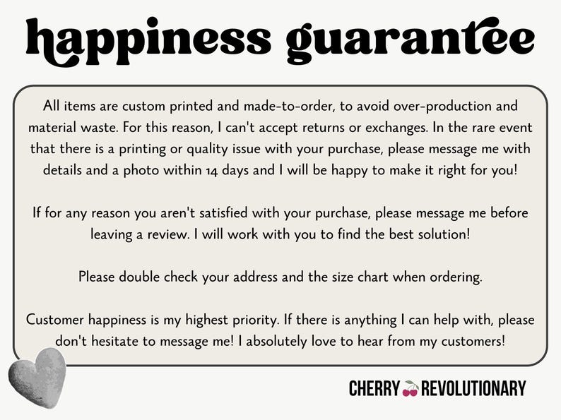 May include: A white background with black text outlining a happiness guarantee policy for custom printed items. The text states that all items are custom printed and made-to-order to avoid overproduction and material waste. The text also states that returns and exchanges are not accepted, but if there is a printing or quality issue, the customer can message the seller within 14 days with details and a photo. The text also states that if the customer is not satisfied with their purchase, they can message the seller before leaving a review. The text also states that the customer should double check their address and the size chart when ordering. The text also states that customer happiness is the seller's highest priority and that the seller loves to hear from their customers. The text ends with the words "CHERRY REVOLUTIONARY".