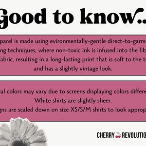 Puede incluir: Un cuadro de texto rosa y blanco con las palabras "Good to know..." en negrita negra. El cuadro de texto contiene informaci&oacute;n sobre el proceso de impresi&oacute;n utilizado para la ropa. El texto explica que la ropa se fabrica utilizando t&eacute;cnicas de impresi&oacute;n directas a la prenda respetuosas con el medio ambiente, donde la tinta no t&oacute;xica se infunde en las fibras de la tela, lo que da como resultado una impresi&oacute;n duradera que es suave al tacto y tiene un aspecto ligeramente vintage. El cuadro de texto tambi&eacute;n indica que los colores reales pueden variar debido a que las pantallas muestran los colores de forma diferente, que las camisas blancas son ligeramente transparentes y que los dise&ntilde;os se escalan en las tallas XS/S/M para que se vean apropiados. El cuadro de texto est&aacute; sobre un fondo blanco. Debajo del cuadro de texto hay una imagen en blanco y negro de una flor. El texto "CHERRY REVOLUTIONARY" est&aacute; en negro con un icono de cereza roja.