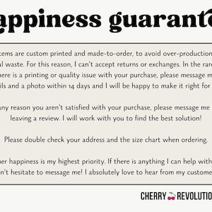 May include: A white background with black text outlining a happiness guarantee policy for custom printed items. The text states that all items are custom printed and made-to-order to avoid overproduction and material waste. The text also states that returns and exchanges are not accepted, but if there is a printing or quality issue, the customer can message the seller within 14 days with details and a photo. The text also states that if the customer is not satisfied with their purchase, they can message the seller before leaving a review. The text also states that the customer should double check their address and the size chart when ordering. The text also states that customer happiness is the seller's highest priority and that the seller loves to hear from their customers. The text ends with the words "CHERRY REVOLUTIONARY".