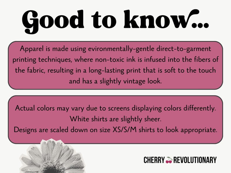May include: Pink and white text box with the words "Good to know..." in black bold font. The text box contains information about the printing process used for apparel. The text explains that the apparel is made using environmentally-gentle direct-to-garment printing techniques, where non-toxic ink is infused into the fibres of the fabric, resulting in a long-lasting print that is soft to the touch and has a slightly vintage look. The text box also states that actual colours may vary due to screens displaying colours differently, white shirts are slightly sheer, and designs are scaled down on size XS/S/M shirts to look appropriate. The text box is on a white background. Below the text box is a black and white image of a flower. The text "CHERRY REVOLUTIONARY" is in black text with a red cherry icon.