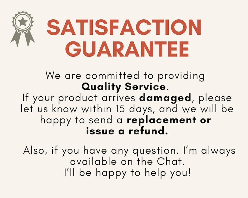 May include: A cream-colored graphic with the text "SATISFACTION GUARANTEE" in red. The text below states a commitment to quality service, offering replacements or refunds for damaged products within 15 days. Also, the text says that the seller is always available on the Chat.
