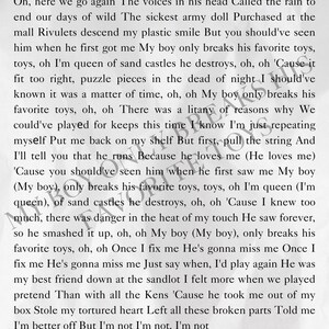 May include: A black and white image of a handwritten note with the text "Oh, here we go again The voices in his head Called the rain to end our days of wild The sickest army doll Purchased at the mall Rivulets descend my plastic smile But you should've seen him when he first got me My boy only breaks his favorite toys, toys, oh I'm queen of sand castles he destroys, oh, oh 'Cause it fit too right, puzzle pieces in the dead of night I should've known it was a matter of time, oh, oh My boy only breaks his favorite toys, oh, oh There was a litany of reasons why We could've played for keeps this time I know I'm just repeating myself Put me back on my shelf But first, pull the string And I'll tell you that he runs Because he loves me (He loves me) 'Cause you should've seen him when he first saw me My boy (My boy), only breaks his favorite toys, toys, oh I'm queen (I'm queen), of sand castles he destroys, oh, oh 'Cause I knew too much, there was danger in the heat of my touch He saw forever, so he smashed it up, oh, oh My boy (My boy), only breaks his favorite toys, oh, oh Once I fix me He's gonna miss me Once I fix me He's gonna miss me Just say when, I'd play again He was my best friend down at the sandlot I felt more when we played pretend Than with all the Kens 'Cause he took me out of my box Stole my tortured heart Left all these broken parts Told me I'm better off But I'm not I'm not, I'm not"