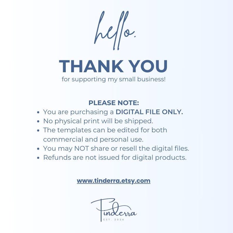 May include: A digital file download notice with the text "hello. THANK YOU for supporting my small business! PLEASE NOTE: You are purchasing a DIGITAL FILE ONLY. No physical print will be shipped. The templates can be edited for both commercial and personal use. You may NOT share or resell the digital files. Refunds are not issued for digital products. www.tinderra.etsy.com Finderra EST 2024"