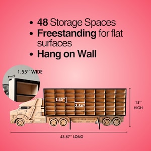 May include: Wooden toy truck shelf unit with 48 storage spaces. The truck is 43.87 inches long, 15 inches high, and 1.55 inches wide.  The shelf unit can be freestanding or hung on a wall.