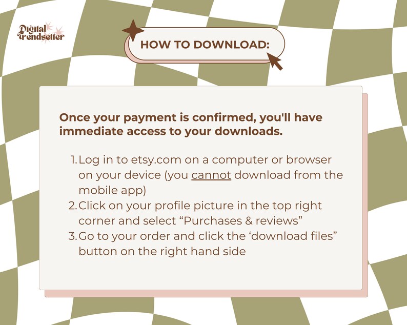 May include: A pink and white checkered background with a white box containing instructions on how to download digital products from Etsy. The text reads: "HOW TO DOWNLOAD: Once your payment is confirmed, you'll have immediate access to your downloads. 1. Log in to etsy.com on a computer or browser on your device (you cannot download from the mobile app) 2. Click on your profile picture in the top right corner and select "Purchases & reviews" 3. Go to your order and click the 'download files' button on the right hand side"