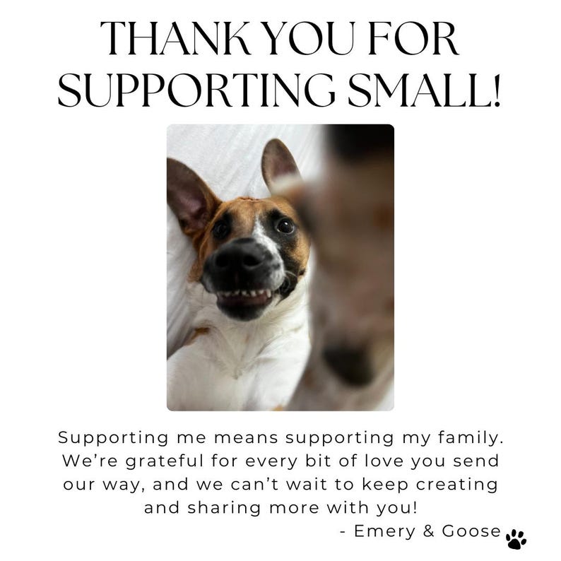 May include: A close-up of two dogs, one brown and white and the other mostly white, looking at the camera. The text "THANK YOU FOR SUPPORTING SMALL!" is at the top of the image. The text "Supporting me means supporting my family. We're grateful for every bit of love you send our way, and we can't wait to keep creating and sharing more with you! - Emery & Goose" is at the bottom of the image.
