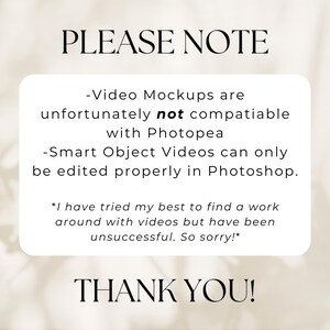 May include: A white text box with black text on a white background. The text reads: "PLEASE NOTE -Video Mockups are unfortunately not compatible with Photopea -Smart Object Videos can only be edited properly in Photoshop. *I have tried my best to find a work around with videos but have been unsuccessful. So sorry!* THANK YOU!"