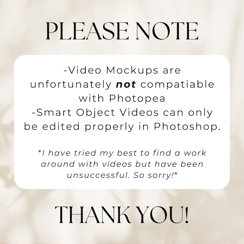 May include: A white text box with black text on a white background. The text reads: "PLEASE NOTE -Video Mockups are unfortunately not compatible with Photopea -Smart Object Videos can only be edited properly in Photoshop. *I have tried my best to find a work around with videos but have been unsuccessful. So sorry!* THANK YOU!"