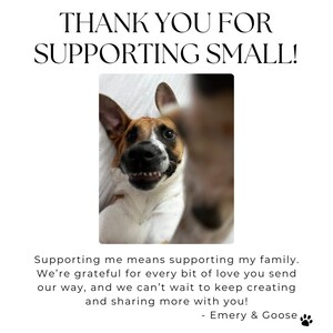 May include: A close-up of two dogs, one brown and white and the other mostly white, looking at the camera. The text "THANK YOU FOR SUPPORTING SMALL!" is at the top of the image. The text "Supporting me means supporting my family. We're grateful for every bit of love you send our way, and we can't wait to keep creating and sharing more with you! - Emery & Goose" is at the bottom of the image.