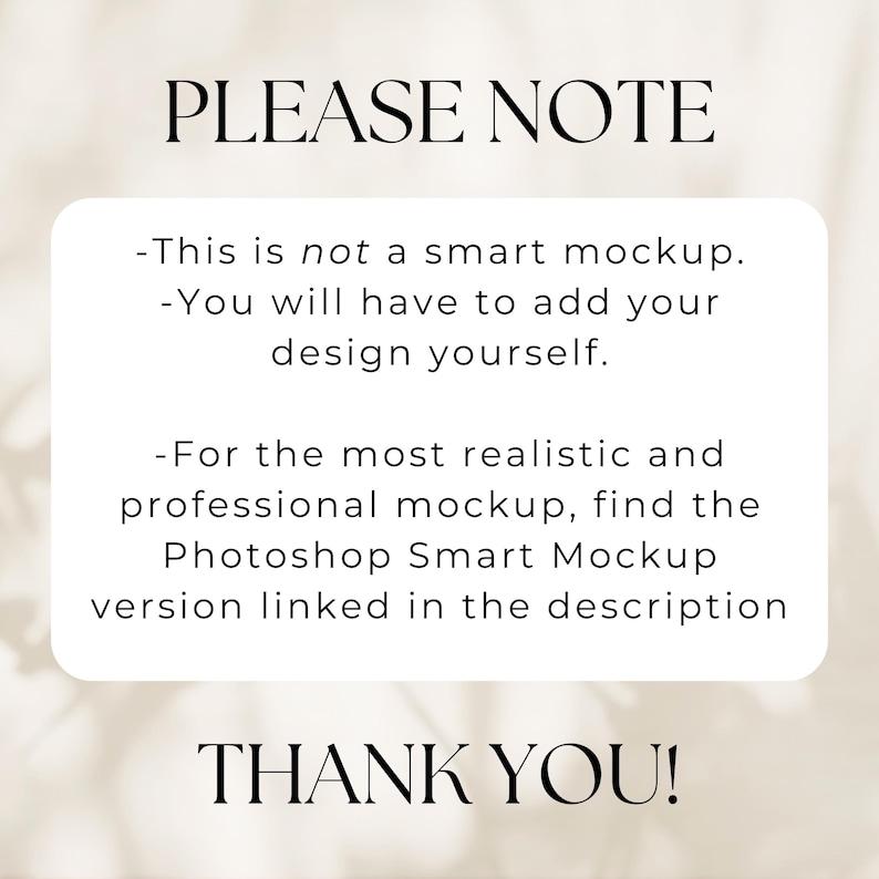 May include: A white text box with black text that reads "PLEASE NOTE" and then lists three bullet points: "This is not a smart mockup.", "You will have to add your design yourself.", and "For the most realistic and professional mockup, find the Photoshop Smart Mockup version linked in the description." The text box ends with "THANK YOU!" in large black letters.